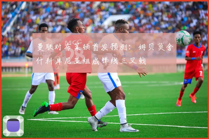 曼联对布莱顿首发预测：姆贝莫舍什科库尼亚组成锋线三叉戟