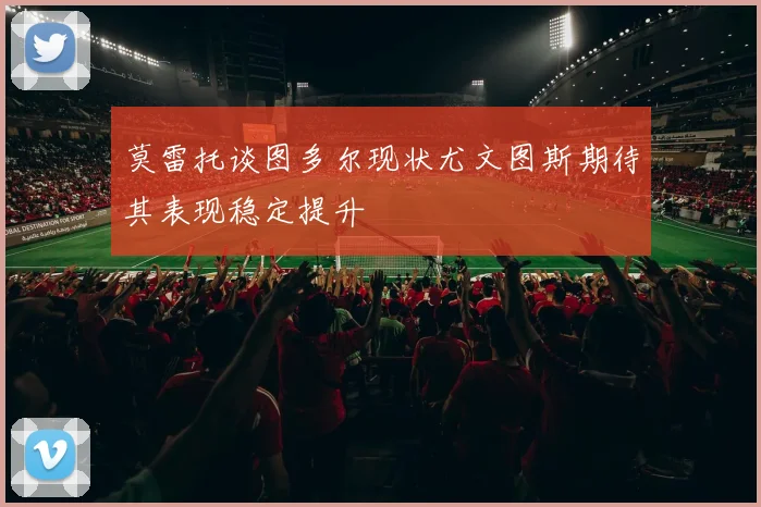 莫雷托谈图多尔现状尤文图斯期待其表现稳定提升