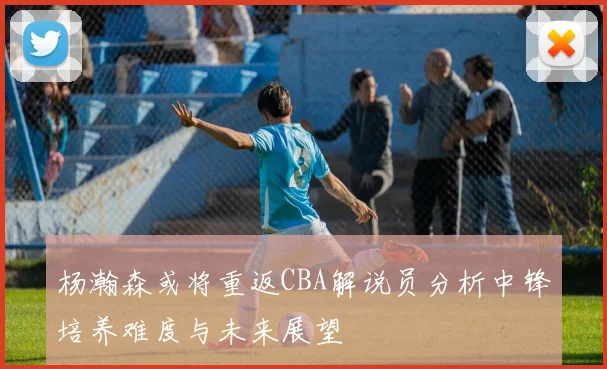 杨瀚森或将重返CBA解说员分析中锋培养难度与未来展望