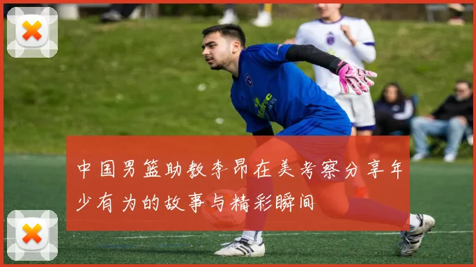 中国男篮助教李昂在美考察分享年少有为的故事与精彩瞬间