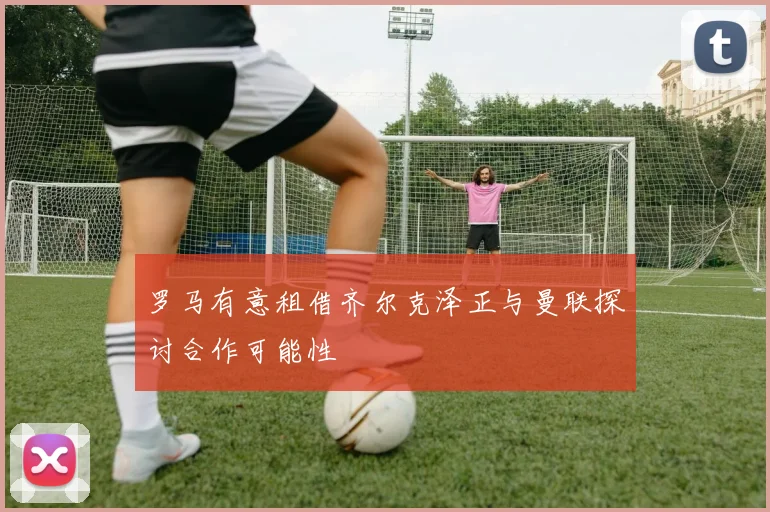 罗马有意租借齐尔克泽正与曼联探讨合作可能性
