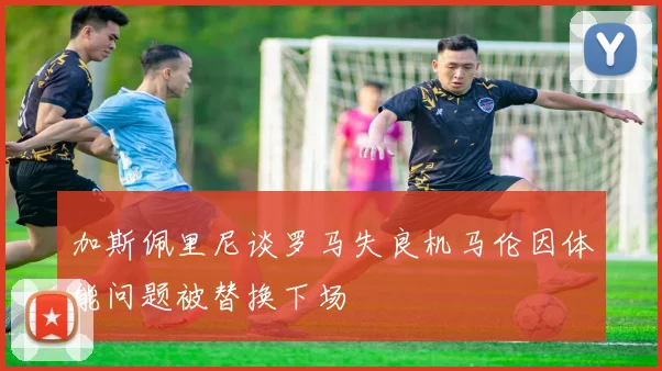 加斯佩里尼谈罗马失良机马伦因体能问题被替换下场