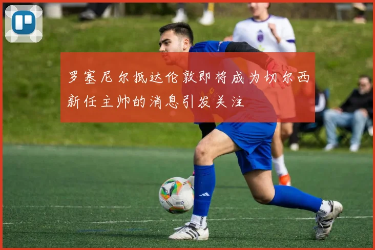 罗塞尼尔抵达伦敦即将成为切尔西新任主帅的消息引发关注