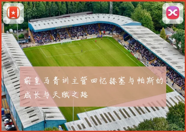 前皇马青训主管回忆赫塞与帕斯的成长与天赋之路