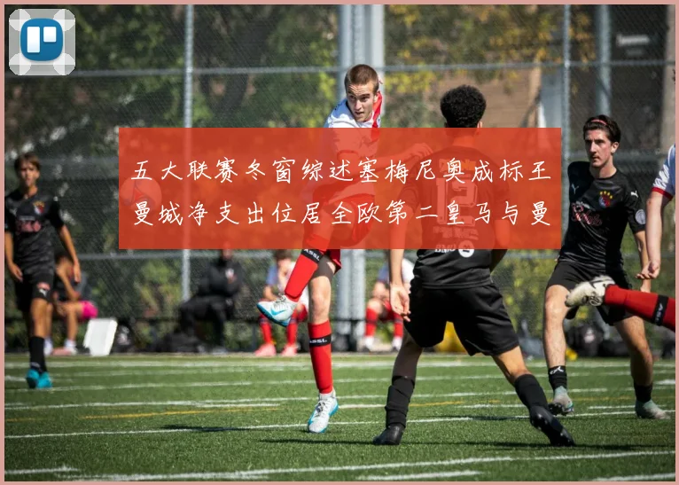 五大联赛冬窗综述塞梅尼奥成标王曼城净支出位居全欧第二皇马与曼联均未投入