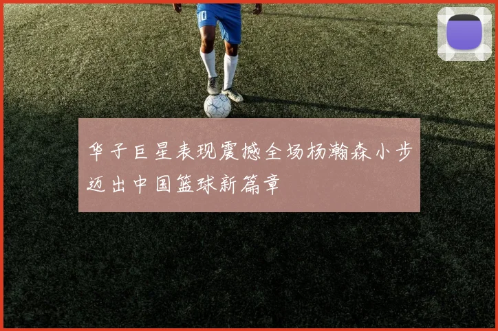 华子巨星表现震撼全场杨瀚森小步迈出中国篮球新篇章