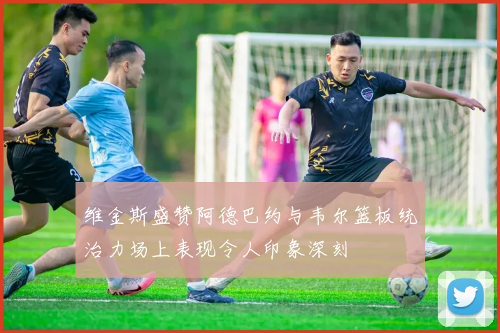 维金斯盛赞阿德巴约与韦尔篮板统治力场上表现令人印象深刻