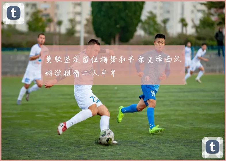 曼联坚定留住梅努和齐尔克泽西汉姆欲租借二人半年
