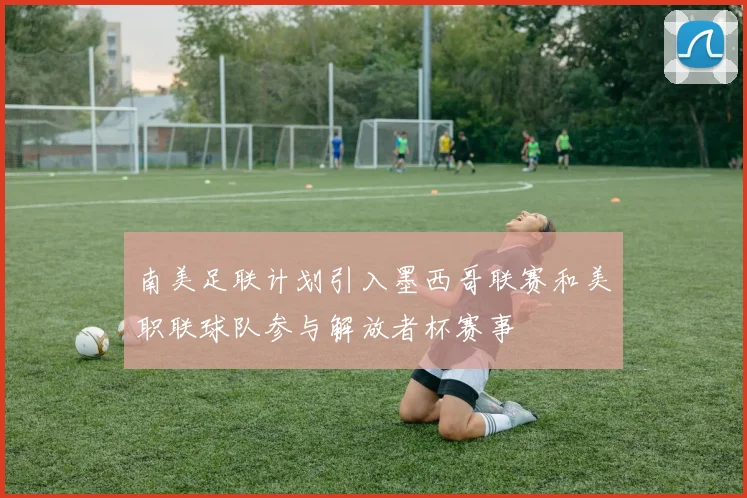 南美足联计划引入墨西哥联赛和美职联球队参与解放者杯赛事