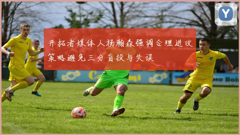 开拓者媒体人杨瀚森强调合理进攻策略避免三分盲投与失误