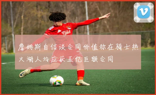 詹姆斯自信谈合同价值称在骑士热火湖人均应获五亿巨额合同