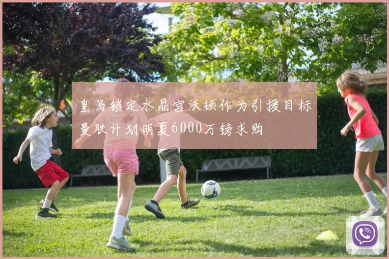 皇马锁定水晶宫沃顿作为引援目标曼联计划明夏6000万镑求购
