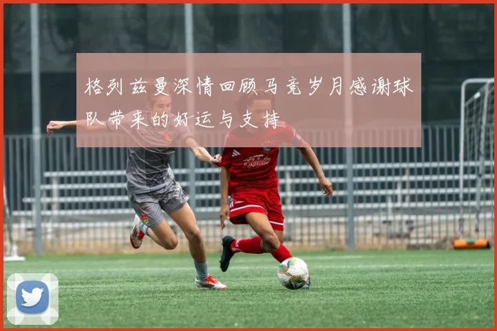 格列兹曼深情回顾马竞岁月感谢球队带来的好运与支持