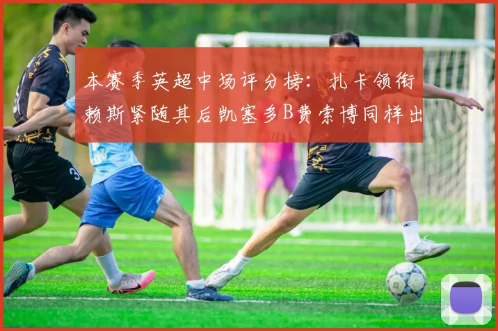 本赛季英超中场评分榜：扎卡领衔赖斯紧随其后凯塞多B费索博同样出色