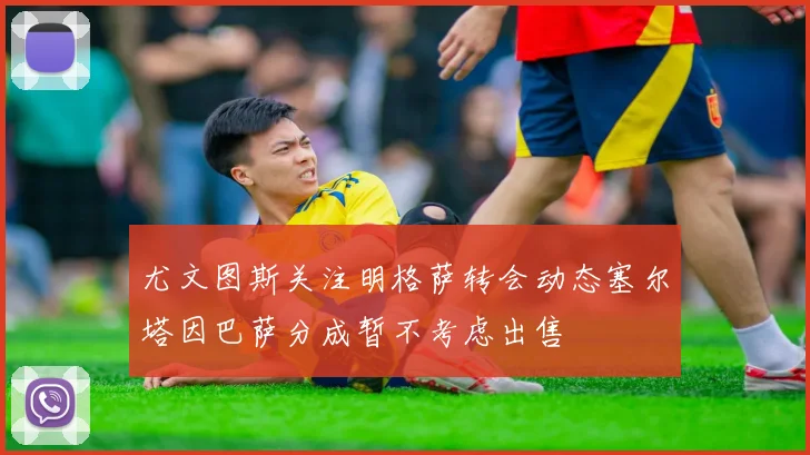 尤文图斯关注明格萨转会动态塞尔塔因巴萨分成暂不考虑出售