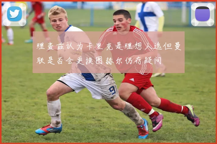 理查兹认为卡里克是理想人选但曼联是否会更换图赫尔仍存疑问