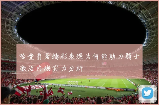 哈登首秀精彩表现为何能助力骑士激活内线实力分析