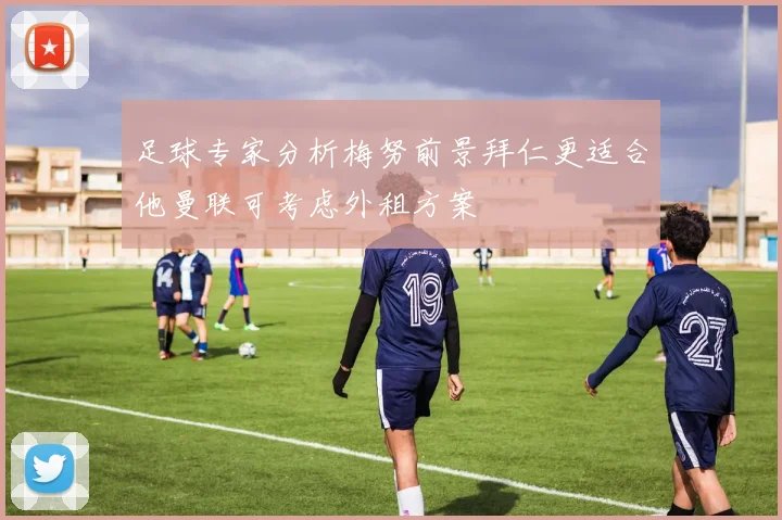 足球专家分析梅努前景拜仁更适合他曼联可考虑外租方案