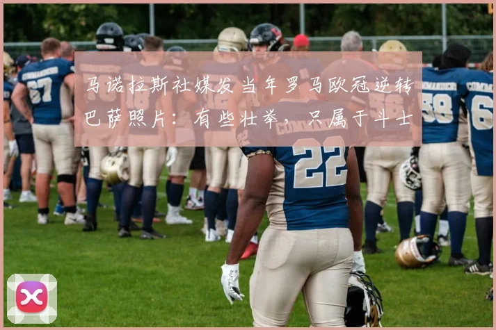 马诺拉斯社媒发当年罗马欧冠逆转巴萨照片：有些壮举，只属于斗士