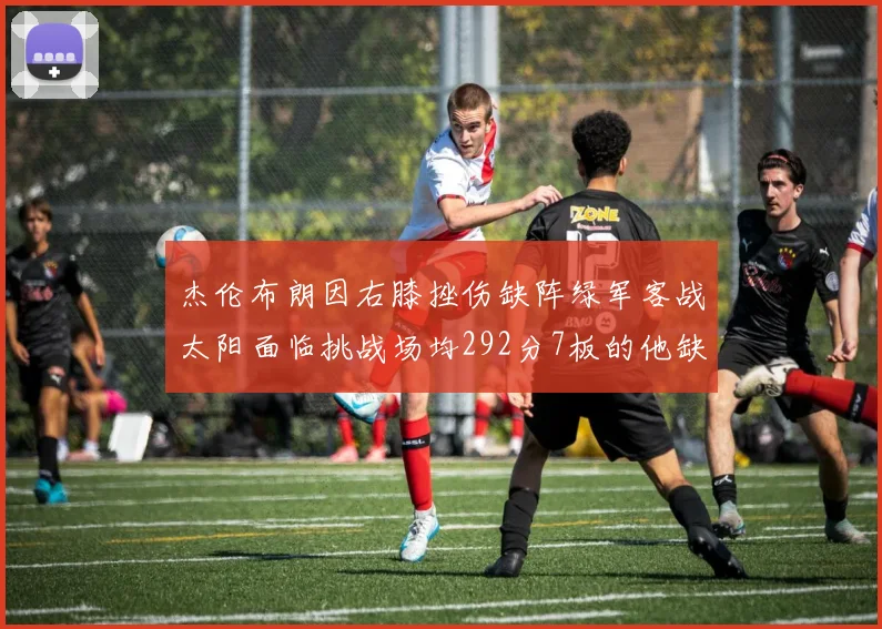 杰伦布朗因右膝挫伤缺阵绿军客战太阳面临挑战场均292分7板的他缺席影响大