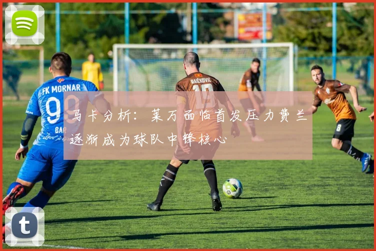 马卡分析：莱万面临首发压力费兰逐渐成为球队中锋核心