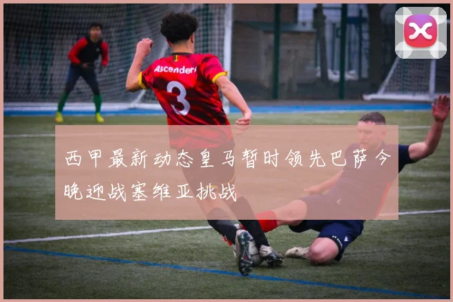西甲最新动态皇马暂时领先巴萨今晚迎战塞维亚挑战