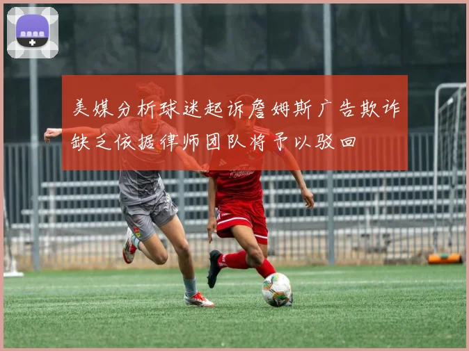 美媒分析球迷起诉詹姆斯广告欺诈缺乏依据律师团队将予以驳回