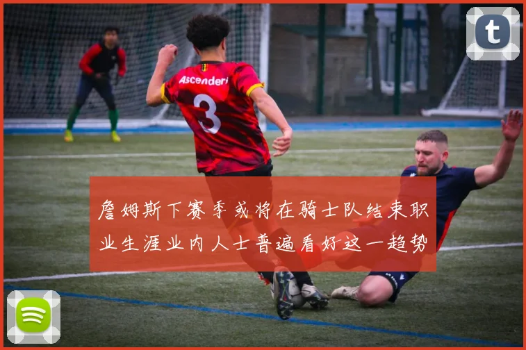 詹姆斯下赛季或将在骑士队结束职业生涯业内人士普遍看好这一趋势