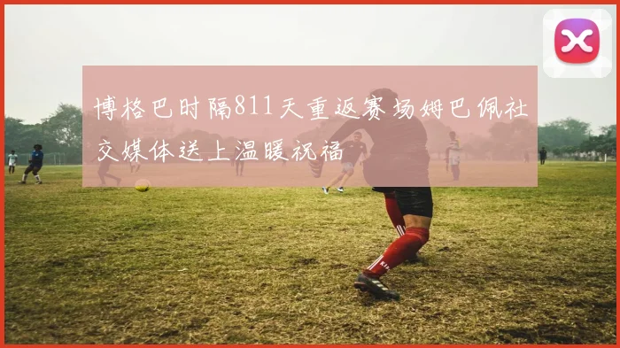 博格巴时隔811天重返赛场姆巴佩社交媒体送上温暖祝福