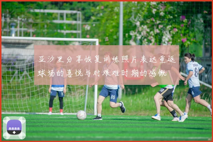 亚沙里分享恢复训练照片表达重返球场的喜悦与对艰难时期的感慨
