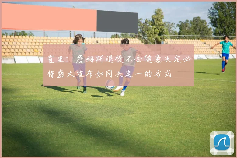 霍里：詹姆斯退役不会随意决定必将盛大宣布如同决定一的方式