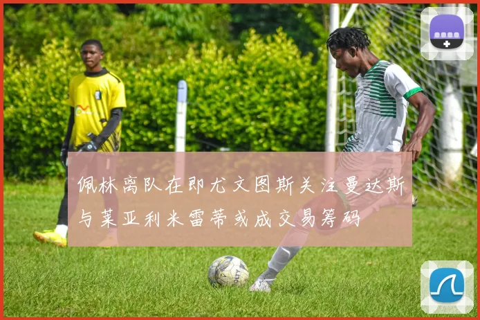 佩林离队在即尤文图斯关注曼达斯与莱亚利米雷蒂或成交易筹码