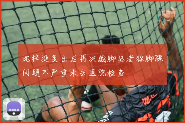 沈梓捷复出后再次崴脚记者称脚踝问题不严重未去医院检查