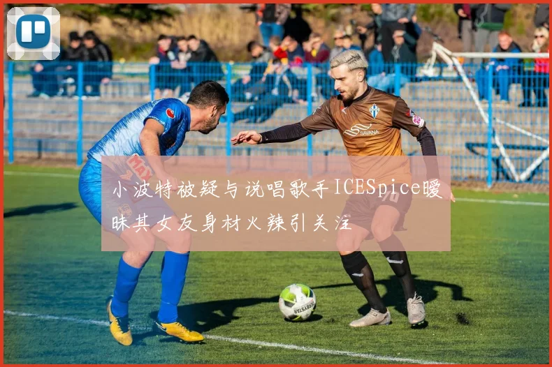 小波特被疑与说唱歌手ICESpice暧昧其女友身材火辣引关注