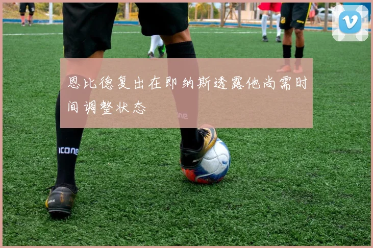 恩比德复出在即纳斯透露他尚需时间调整状态