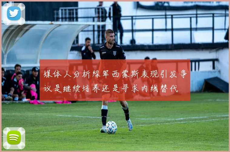 媒体人分析绿军西蒙斯表现引发争议是继续培养还是寻求内线替代