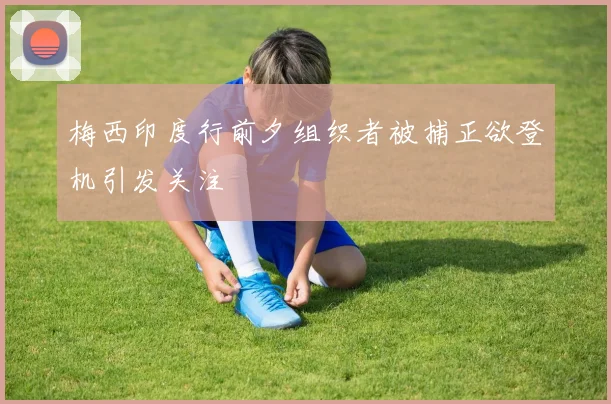 梅西印度行前夕组织者被捕正欲登机引发关注